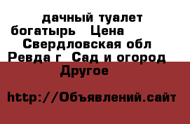 дачный туалет богатырь › Цена ­ 6 500 - Свердловская обл., Ревда г. Сад и огород » Другое   